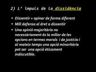 2) L’ impuls de la  dissidència Dissentir = opinar de forma diferent  Mill defensa el dret a dissentir Una opinió majoritària no necessàriament és la millor de les opcions en termes morals  i de justícia i al mateix temps una opció minoritària pot ser  una opció èticament indiscutible. 