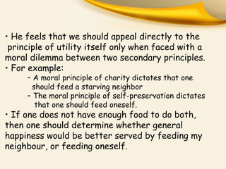 • He feels that we should appeal directly to the
principle of utility itself only when faced with a
moral dilemma between two secondary principles.
• For example:
– A moral principle of charity dictates that one
should feed a starving neighbor
– The moral principle of self-preservation dictates
that one should feed oneself.
• If one does not have enough food to do both,
then one should determine whether general
happiness would be better served by feeding my
neighbour, or feeding oneself.
 