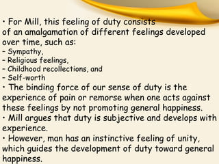 • For Mill, this feeling of duty consists
of an amalgamation of different feelings developed
over time, such as:
– Sympathy,
– Religious feelings,
– Childhood recollections, and
– Self-worth
• The binding force of our sense of duty is the
experience of pain or remorse when one acts against
these feelings by not promoting general happiness.
• Mill argues that duty is subjective and develops with
experience.
• However, man has an instinctive feeling of unity,
which guides the development of duty toward general
happiness.
 