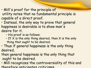 • Mill's proof for the principle of
utility notes that no fundamental principle is
capable of a direct proof.
• Instead, the only way to prove that general
happiness is desirable is to show man's
desire for it.
– His proof is as follows:
– If X is the only thing desired, then X is the only
thing that ought to be desired.
• Thus if general happiness is the only thing
desired,
then general happiness is the only thing that
ought to be desired.
• Mill recognizes the controversiality of this and
 