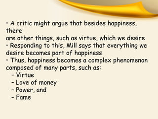 • A critic might argue that besides happiness,
there
are other things, such as virtue, which we desire
• Responding to this, Mill says that everything we
desire becomes part of happiness
• Thus, happiness becomes a complex phenomenon
composed of many parts, such as:
– Virtue
– Love of money
– Power, and
– Fame
 