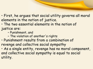 • First, he argues that social utility governs all moral
elements in the notion of justice.
• The two essential elements in the notion of
justice are:
– Punishment, and
– The violation of another's rights
• Punishment results from a combination of
revenge and collective social sympathy
• As a single entity, revenge has no moral component,
and collective social sympathy is equal to social
utility.
 