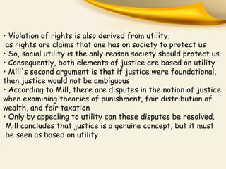 • Violation of rights is also derived from utility,
as rights are claims that one has on society to protect us
• So, social utility is the only reason society should protect us
• Consequently, both elements of justice are based on utility
• Mill's second argument is that if justice were foundational,
then justice would not be ambiguous
• According to Mill, there are disputes in the notion of justice
when examining theories of punishment, fair distribution of
wealth, and fair taxation
• Only by appealing to utility can these disputes be resolved.
Mill concludes that justice is a genuine concept, but it must
be seen as based on utility
:
 