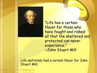 "Life has a certain
flavor for those who
have fought and risked
all that the sheltered and
protected can never
experience."
~John Stuart Mill
Life definitely had a certain flavor for John
Stuart Mill.
 