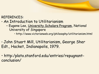 REFERENCES:
• An Introduction to Utilitarianism
– Eugene Lee, University Scholars Program, National
University of Singapore
• http://www.victorianweb.org/philosophy/utilitarianism.html
• John Stuart Mill, Utilitarianism, George Sher
Edt., Hacket, Indianapolis, 1979.
• http:/plato.stanford.edu/entries/repugnant-
conclusion/
 