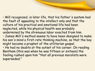 • Mill recognized, in later life, that his father's system had
the fault of appealing to the intellect only and that the
culture of his practical and emotional life had been
neglected, while his physical health was probably
undermined by the strenuous labor exacted from him.
• James Mill's method seems to have been designed to make
his son's mind a first-rate thinking machine, so that the boy
might become a prophet of the utilitarian gospel.
• He had no doubts at the outset of his career. On reading
Bentham (this was when he was fifteen or sixteen) the
feeling rushed upon him "that all previous moralists were
superseded."
 