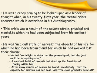 • He was already coming to be looked upon as a leader of
thought when, in his twenty-first year, the mental crisis
occurred which is described in his Autobiography.
• This crisis was a result of the severe strain, physical and
mental,to which he had been subjected from his earliest
years
• He was "in a dull state of nerves;" the objects of his life for
which he had been trained and for which he had worked lost
their charm;
– He had "no delight in virtue, or the general good, but also just
as little in anything else;"
– A constant habit of analysis had dried up the fountains of
feeling within him.
– After many months of despair he found, accidentally, that the
capacity for emotion was not dead, and "the cloud gradually drew off"
 