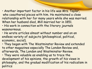 • Another important factor in his life was Mrs. Taylor,
who coauthored pieces with him. He maintained a close
relationship with her for many years while she was married.
When her husband died, Mill married her in 1851.
• His work in connection with the literary journals
wasenormous.
• He wrote articles almost without number and on an
endless variety of subjects (philosophical, political,
economic, social).
• They began with The Westminster Review and extended
to other magazines especially The London Review and,
afterwards, The London and Westminster Review.
• They were valuable as enabling us to trace the
development of his opinions, the growth of his views in
philosophy, and the gradual modification of his radicalism in
politics
 