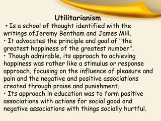 Utilitarianism
• Is a school of thought identified with the
writings ofJeremy Bentham and James Mill.
• It advocates the principle and goal of "the
greatest happiness of the greatest number".
• Though admirable, its approach to achieving
happiness was rather like a stimulus or response
approach, focusing on the influence of pleasure and
pain and the negative and positive associations
created through praise and punishment.
• Its approach in education was to form positive
associations with actions for social good and
negative associations with things socially hurtful.
 