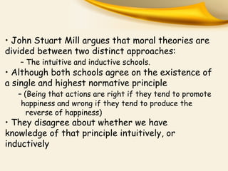 • John Stuart Mill argues that moral theories are
divided between two distinct approaches:
– The intuitive and inductive schools.
• Although both schools agree on the existence of
a single and highest normative principle
– (Being that actions are right if they tend to promote
happiness and wrong if they tend to produce the
reverse of happiness)
• They disagree about whether we have
knowledge of that principle intuitively, or
inductively
 