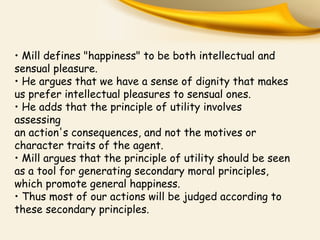 • Mill defines "happiness" to be both intellectual and
sensual pleasure.
• He argues that we have a sense of dignity that makes
us prefer intellectual pleasures to sensual ones.
• He adds that the principle of utility involves
assessing
an action's consequences, and not the motives or
character traits of the agent.
• Mill argues that the principle of utility should be seen
as a tool for generating secondary moral principles,
which promote general happiness.
• Thus most of our actions will be judged according to
these secondary principles.
 