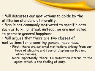 • Mill discusses our motivations to abide by the
utilitarian standard of morality.
• Man is not commonly motivated to specific acts
such as to kill or steal, instead, we are motivated
to promote general happiness.
• Mill argues that there are two classes of
motivations for promoting general happiness.

– First, there are external motivations arising from our
hope of pleasing and fear of displeasing God and
other humans.
– More importantly, there is a motivation internal to the
agent, which is the feeling of duty.

 