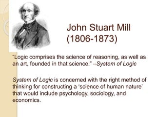 John Stuart Mill
(1806-1873)
“Logic comprises the science of reasoning, as well as
an art, founded in that science.” –System of Logic
System of Logic is concerned with the right method of
thinking for constructing a ‘science of human nature’
that would include psychology, sociology, and
economics.
 