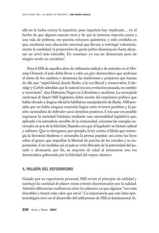 JOHN   STUART MILL: UN LIBERAL DE FRONTERA   /   JOSE MARÍA LASALLE




allá en la lucha contra la injusticia; pues injusticia hay implicada… en el
hecho de que algunos nazcan ricos y de que la inmensa mayoría nazca a
una vida de pobreza, me parecía entonces quimérica; y sólo confiaba en
que, mediante una educación universal que llevase a restringir voluntaria-
mente la natalidad, la proporción de gente pobre disminuyese hasta alcan-
zar un nivel más tolerable. En resumen: yo era un demócrata pero de
ningún modo un socialista”.

    Para el Mill de aquellos años de militancia radical y de artículos en el Mor-
ning Chronicle, el país debía llevar a cabo un giro democrático que acelerase
el ritmo de los cambios y desterrara las tradiciones y prejuicios que hacían
de ella una “stupid Island, donde Burke, a la vez liberal y conservador, Cole-
ridge y Carlyle admitían que lo natural era una evolución pausada, un cambio
a veces lento”, dice Dalmacio Negro en Liberalismo y socialismo. La encrucijada
intelectual de Stuart Mill. Inglaterra debía recelar del empirismo político que
había elevado a dogma oficial la habilidosa manipulación de Burke. Mill pen-
saba que no había ninguna conexión lógica entre el terror jacobino y la pa-
sión racionalista de defender unos derechos positivos. Creía que era posible
regenerar la sociedad británica mediante una racionalidad legislativa que,
aplicada a la naturaleza sensible de la comunidad, orientase las energías na-
cionales en pos de la felicidad. Bastaba con que el legislador se hiciese radical
y utilitario. Que se derogasen, por ejemplo, la ley contra el libelo que restrin-
gía la literatura blasfema y censuraba la prensa popular; así como las leyes
sobre el grano, que impedían la libertad de precios de los cereales y su im-
portación. Con medidas así, el país se vería liberado de la paternidad del pa-
sado y alcanzaría, por fin, su mayoría de edad al instaurarse una era
democrática gobernada por la felicidad del mayor número.


4. PALADÍN DEL REFORMISMO

Guiado por su experiencia personal, Mill revisó el principio de utilidad y
sustituyó la cantidad de placer como criterio discriminador por la calidad.
Admitió diferencias cualitativas entre los placeres ya que algunos “son más
deseables y tienen más valor que otros”. La importancia que este dato epis-
temológico tuvo en el desarrollo del utilitarismo de Mill es fundamental. In-


230 ENERO / MARZO 2007
 
