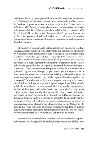 CUADERNOS de pensamiento político


trodujo un factor de heterogeneidad y un pluralismo perceptivo que des-
echó la homogeneidad cerrada, determinista y mecanicista del hedonismo
de Bentham. A partir de entonces, según mantiene José García Añón en
John Stuart Mill: Justicia y Derecho, el utilitarismo se convirtió en un modelo
abierto que admitió la existencia de fines individuales en la consecución
de la felicidad. De hecho, en Sobre la libertad añadió que esos fines son in-
gredientes imprescindibles de la felicidad, no en balde son sus aspectos
permanentes, incluyendo entre ellos todo lo necesario para salvaguardar la
dignidad humana.

    Esto incidió en un alejamiento del radicalismo. En palabras de José Luis
Villacañas, siguió siendo un héroe reformista que mantuvo su optimismo
en el progreso, pero disimulándolo bajo la influencia que ejercieron sobre
él autores como Coleridge, Carlyle y Tocqueville. Éstos hicieron que su vi-
sión de la realidad política evolucionase hacia posiciones cada vez más
eclécticas, tal y como demuestra en un artículo que publicó en 1835 al se-
ñalar que la “gran dificultad de la política será en el futuro cómo lograr la
conciliación más idónea entre los dos principales elementos de todo buen
gobierno: el gran provecho que proporciona el juicio independiente de
unos pocos instruidos, con la enorme seguridad que ofrece la honradez de
intenciones que se da en el control de la responsabilidad de aquéllos por
la mayoría”. Esta reflexión no deja de ser sorprendente ya que está escrita
tres años después de que se aprobara la Reform Bill por la que había luchado
al lado de sus antiguos compañeros radicales. Y aunque la importancia re-
formista de la misma es discutible, lo cierto es que mejoró la base demo-
crática de las instituciones británicas; amplió el universo del sufragio y,
sobre todo, modificó parcialmente la planta electoral. Pero este éxito del ra-
dicalismo, como se ve, lejos de avivar los rescoldos de su pasado bentha-
mista, provocó en Mill el efecto contrario: lo apartó aún más de ellos. Y es
que, como reconoce al analizar sus ideas a lo largo de esa década: “el edi-
ficio de mis viejas opiniones aprendidas iba resquebrajándose en muchos
lugares, pero nunca dejé que se derrumbara por completo, sino que me es-
forcé incesantemente en ir rehaciéndolo con nuevos materiales”.

   De entre todos ellos resultó fundamental la relación intelectual y perso-
nal que trabó con Tocqueville. Se estableció entre ambos una afinidad elec-


                                                        ENERO / MARZO 2007   231
 