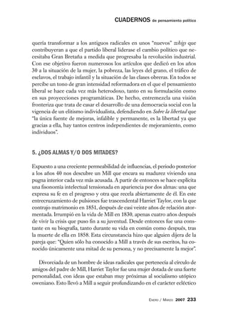 CUADERNOS de pensamiento político


quería transformar a los antiguos radicales en unos “nuevos” whigs que
contribuyeran a que el partido liberal liderase el cambio político que ne-
cesitaba Gran Bretaña a medida que progresaba la revolución industrial.
Con ese objetivo fueron numerosos los artículos que dedicó en los años
30 a la situación de la mujer, la pobreza, las leyes del grano, el tráfico de
esclavos, el trabajo infantil y la situación de las clases obreras. En todos se
percibe un tono de gran intensidad reformadora en el que el pensamiento
liberal se hace cada vez más heterodoxo, tanto en su formulación como
en sus proyecciones programáticas. De hecho, entremezcla una visión
fronteriza que trata de casar el desarrollo de una democracia social con la
vigencia de un elitismo individualista, defendiendo en Sobre la libertad que
“la única fuente de mejoras, infalible y permanente, es la libertad ya que
gracias a ella, hay tantos centros independientes de mejoramiento, como
individuos”.


5. ¿DOS ALMAS Y/O DOS MITADES?

Expuesto a una creciente permeabilidad de influencias, el periodo posterior
a los años 40 nos descubre un Mill que encara su madurez viviendo una
pugna interior cada vez más acusada. A partir de entonces se hace explícita
una fisonomía intelectual tensionada en apariencia por dos almas: una que
expresa su fe en el progreso y otra que recela abiertamente de él. En este
entrecruzamiento de pulsiones fue trascendental Harriet Taylor, con la que
contrajo matrimonio en 1851, después de casi veinte años de relación ator-
mentada. Irrumpió en la vida de Mill en 1830, apenas cuatro años después
de vivir la crisis que puso fin a su juventud. Desde entonces fue una cons-
tante en su biografía, tanto durante su vida en común como después, tras
la muerte de ella en 1858. Esta circunstancia hizo que alguien dijera de la
pareja que: “Quien sólo ha conocido a Mill a través de sus escritos, ha co-
nocido únicamente una mitad de su persona, y no precisamente la mejor”.

   Divorciada de un hombre de ideas radicales que pertenecía al círculo de
amigos del padre de Mill, Harriet Taylor fue una mujer dotada de una fuerte
personalidad, con ideas que estaban muy próximas al socialismo utópico
oweniano. Esto llevó a Mill a seguir profundizando en el carácter ecléctico


                                                        ENERO / MARZO 2007   233
 