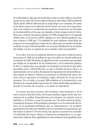 JOHN   STUART MILL: UN LIBERAL DE FRONTERA   /   JOSE MARÍA LASALLE




de su liberalismo, algo que fue haciéndose cada vez más visible en sus obras
a partir de los años 40. Como explica Hayek en John Stuart Mill and Harriet
Taylor, desde 1846 la influencia de su mujer llegó a ser completa. No tanto
en las ideas cuanto en la selección de los temas, así como en la aproxima-
ción a los mismos. Lo evidencian las sucesivas versiones de sus Principios
de economía política, en los que, por ejemplo, el duro ataque contra el socia-
lismo que contiene la primera edición de 1848, desapareció en la segunda
(1849) para, en la tercera (1852), adoptar un tono liberal-igualitario que
hizo sostener a Mill que: “La finalidad de todo adelanto social debe ser
preparar a la humanidad por medio de la cultura para un estado social que
combine la mayor libertad posible con esa justa distribución de los frutos
del trabajo a la que no aspiran las leyes actuales sobre la propiedad”.

    Con todo y con eso, lo realmente decisivo en esta nueva vuelta de tuerca
heterodoxa de Mill, fue la influencia que tuvo sobre su mirada utilitaria la
revolución de 1848. De hecho, la agitación social y económica que percibió
por debajo de la superficie de las instituciones y de la estructura política,
lo llevó a replantearse, por ejemplo, los principios económicos que había
aprendido junto a David Ricardo, ya que el modelo de laissez faire y el
mantenimiento de un orden absolutamente espontáneo de intercambio po-
dían afectar al objetivo utilitario de promover la felicidad del mayor nú-
mero. Esto le aproximó al socialismo inglés, haciendo de él uno de sus
maestros. No en balde, el propio Mill señalaba en la introducción a sus
Principios de economía política que la obra de Adam Smith había quedado an-
ticuada “en muchas de sus partes, y en todas era imperfecta”.

    La lectura que hizo entonces del socialismo saint-simoniano y de la
nueva ciencia social de Comte, sirvió para actualizar alguno de los ejes eco-
nómicos de su análisis. Especialmente en lo atinente a la relación entre el
individuo y el Estado, ya que de acuerdo con “el estado actual de perfec-
cionamiento humano, el fin principal a perseguir no es la subversión del sis-
tema de la propiedad individual, sino su mejoramiento y la completa
participación de todos los miembros de la comunidad en las ganancias que
del mismo se deriven”. De este modo, los aspectos cuantitativos asociados
a la felicidad del mayor número recuperaron protagonismo en su argu-
mentación utilitaria. Esto significaba un reforzamiento de la igualdad como


234 ENERO / MARZO 2007
 