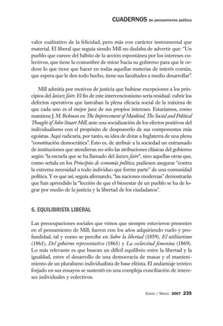 CUADERNOS de pensamiento político


valor cualitativo de la felicidad, pero más con carácter instrumental que
material. El liberal que seguía siendo Mill no dudaba de advertir que: “Un
pueblo que carece del hábito de la acción espontánea por los intereses co-
lectivos, que tiene la costumbre de mirar hacia su gobierno para que le or-
dene lo que tiene que hacer en todas aquellas materias de interés común,
que espera que le den todo hecho, tiene sus facultades a medio desarrollar”.

    Mill admitía por motivos de justicia que hubiese excepciones a los prin-
cipios del laissez faire. El fin de este intervencionismo sería residual: cubrir los
defectos operativos que lastraban la plena eficacia social de la máxima de
que cada uno es el mejor juez de sus propios intereses. Estaríamos, como
mantiene J. M. Robson en The Improvement of Mankind, The Social and Political
Thought of John Stuart Mill, ante una socialización de los efectos positivos del
individualismo con el propósito de desposeerlo de sus componentes más
egoístas. Aquí radicaría, por tanto, su idea de dotar a Inglaterra de una plena
“constitución democrática”. Esto es, de atribuir a la sociedad un entramado
de instituciones que atendieran no sólo las atribuciones clásicas del gobierno
según “la escuela que se ha llamado del laissez faire”, sino aquellas otras que,
como señala en los Principios de economía política, pudiesen asegurar “contra
la extrema necesidad a todo individuo que forme parte” de una comunidad
política. Y es que así, seguía afirmando, “las naciones modernas” demostrarán
que han aprendido la “lección de que el bienestar de un pueblo se ha de lo-
grar por medio de la justicia y la libertad de los ciudadanos”.


6. EQUILIBRISTA LIBERAL

Las preocupaciones sociales que vimos que siempre estuvieron presentes
en el pensamiento de Mill, fueron con los años adquiriendo vuelo y pro-
fundidad, tal y como se percibe en Sobre la libertad (1859), El utilitarismo
(1861), Del gobierno representativo (1861) y La esclavitud femenina (1869).
Lo más relevante es que buscan un difícil equilibrio entre la libertad y la
igualdad, entre el desarrollo de una democracia de masas y el manteni-
miento de un pluralismo individualista de base elitista. El andamiaje teórico
forjado en sus ensayos se sustentó en una compleja conciliación de intere-
ses individuales y colectivos.


                                                           ENERO / MARZO 2007   235
 