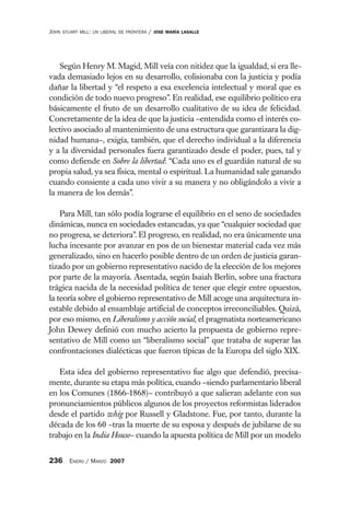 JOHN   STUART MILL: UN LIBERAL DE FRONTERA   /   JOSE MARÍA LASALLE




   Según Henry M. Magid, Mill veía con nitidez que la igualdad, si era lle-
vada demasiado lejos en su desarrollo, colisionaba con la justicia y podía
dañar la libertad y “el respeto a esa excelencia intelectual y moral que es
condición de todo nuevo progreso”. En realidad, ese equilibrio político era
básicamente el fruto de un desarrollo cualitativo de su idea de felicidad.
Concretamente de la idea de que la justicia –entendida como el interés co-
lectivo asociado al mantenimiento de una estructura que garantizara la dig-
nidad humana–, exigía, también, que el derecho individual a la diferencia
y a la diversidad personales fuera garantizado desde el poder, pues, tal y
como defiende en Sobre la libertad: “Cada uno es el guardián natural de su
propia salud, ya sea física, mental o espiritual. La humanidad sale ganando
cuando consiente a cada uno vivir a su manera y no obligándolo a vivir a
la manera de los demás”.

    Para Mill, tan sólo podía lograrse el equilibrio en el seno de sociedades
dinámicas, nunca en sociedades estancadas, ya que “cualquier sociedad que
no progresa, se deteriora”. El progreso, en realidad, no era únicamente una
lucha incesante por avanzar en pos de un bienestar material cada vez más
generalizado, sino en hacerlo posible dentro de un orden de justicia garan-
tizado por un gobierno representativo nacido de la elección de los mejores
por parte de la mayoría. Asentada, según Isaiah Berlin, sobre una fractura
trágica nacida de la necesidad política de tener que elegir entre opuestos,
la teoría sobre el gobierno representativo de Mill acoge una arquitectura in-
estable debido al ensamblaje artificial de conceptos irreconciliables. Quizá,
por eso mismo, en Liberalismo y acción social, el pragmatista norteamericano
John Dewey definió con mucho acierto la propuesta de gobierno repre-
sentativo de Mill como un “liberalismo social” que trataba de superar las
confrontaciones dialécticas que fueron típicas de la Europa del siglo XIX.

   Esta idea del gobierno representativo fue algo que defendió, precisa-
mente, durante su etapa más política, cuando –siendo parlamentario liberal
en los Comunes (1866-1868)– contribuyó a que salieran adelante con sus
pronunciamientos públicos algunos de los proyectos reformistas liderados
desde el partido whig por Russell y Gladstone. Fue, por tanto, durante la
década de los 60 –tras la muerte de su esposa y después de jubilarse de su
trabajo en la India House– cuando la apuesta política de Mill por un modelo


236 ENERO / MARZO 2007
 