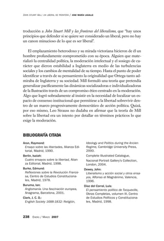 JOHN   STUART MILL: UN LIBERAL DE FRONTERA   /   JOSE MARÍA LASALLE




troducción a John Stuart Mill y las fronteras del liberalismo, que “hay unos
principios que defender si se quiere ser considerado un liberal, pero no hay
un canon minucioso de lo que es ser liberal”.

    El emplazamiento heterodoxo y su mirada victoriana hicieron de él un
hombre profundamente comprometido con su época. Alguien que mate-
rializó la centralidad política, la moderación intelectual y el sosiego de ca-
rácter que dieron estabilidad a Inglaterra en medio de las turbulencias
sociales y los cambios de mentalidad de su tiempo. Hasta el punto de poder
identificar a través de su pensamiento la originalidad que Ortega tanto ad-
miraba de Inglaterra y su sociedad. Mill formuló una teoría que pretendía
generalizar pacíficamente las dinámicas socializadoras e individualizadoras
de la Ilustración través de un compromiso ético centrado en la moderación.
Algo que logró sobradamente al insistir en la necesidad de localizar un es-
pacio de consenso institucional que permitiese a la libertad sobrevivir den-
tro de un marco progresivamente democrático de acción política. Quizá,
por eso mismo, Leo Strauss no dudaba en afirmar que la teoría de Mill
sobre la libertad era un intento por detallar en términos prácticos lo que
exige la moderación.


BIBLIOGRAFÍA CITADA
Aron, Raymond:                                              Ideology and Politics during the Ancien
 Ensayo sobre las libertades, Alianza Edi-                  Regime, Cambridge University Press,
 torial, Madrid, 1990.                                      2000.
Berlin, Isaiah:                                             Complete Illustrated Catalogue,
 Cuatro ensayos sobre la libertad, Alian-                   Nacional Portrait Gallery’s Collection,
 za Editorial, Madrid, 1998.                                London, 2004.
Burke, Edmund:                                             Dewey, John:
 Reflexiones sobre la Revolución France-                    Liberalismo y acción social y otros ensa-
 sa, Centro de Estudios Constituciona-                      yos, Alfonso el Magnánimo, Valencia,
 les, Madrid, 1978.                                         1996.
Buruma, Ian:                                               Díaz del Corral, Luis:
 Anglomanía. Una fascinación europea,                       El pensamiento político de Tocqueville,
 Anagrama, Barcelona, 2001.                                 Obras Completas, volumen III, Centro
Clark, J. C. D.:                                            de Estudios Políticos y Constituciona-
 English Society 1688-1832: Religión,                       les, Madrid, 1998.



238 ENERO / MARZO 2007
 