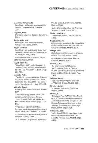 CUADERNOS de pensamiento político



Escamilla, Manuel (Ed.):                         tivo. La Esclavitud femenina, Tecnos,
 John Stuart Mill y las fronteras del libe-      Madrid, 1985.
 ralismo, Universidad de Granada,                Textes choisis et preface par François
 2004.                                           Trévoux, Librairie Dalloz, 1953.
Ferguson, Niall:                               Mises, Ludwig von:
 El imperio británico, Debate, Barcelona,        Liberalismo, Unión Editorial, Madrid,
 2005.                                          1992.
García Añón, José:                             Negro, Dalmacio:
 John Stuart Mill: Justicia y Derecho,          Liberalismo y socialismo. La encrucijada
 McGraw-Hill, Madrid, 1997.                     intelectual de Stuart Mill, Instituto de
Hayek, Friedrich:                               Estudios Políticos, Madrid, 1975.
 John Stuart Mil and Harriet Taylor, their     Ortega, José:
 friendship and subsequent marriage, A.         Historia como sistema y otros ensayos,
 M. Kelley, N. York, 1969.                      Alianza Editorial, Madrid, 2003.
Los fundamentos de la libertad, Unión            La rebelión de las masas, Alianza
Editorial, Madrid, 1982.                         Editorial, Madrid, 1993.
Magid, Henry M.:                               Robson, J. M.:
 “John Stuart Mill”, en L. Strauss y J.         The Improvement of Mankind,
 Cropsey (Eds.), Historia de la filosofía       The Social and Political Thought
 política, FCE, México D. F., 1996, págs.       of John Stuart Mill, University of Toronto
 737-753.
                                                Press and Routledge & Kegan Paul,
Mercado, Pedro:                                 1968.
 “Establecer contratendencias. Progreso,
                                               Schama, Simon:
 educación política y selección”, en M.
                                                Auge y caída del imperio británico,
 Escamilla, John Stuart Mill y las fronte-
                                                1776-2000, Crítica, Madrid, 2004.
 ras del liberalismo, cit., págs. 163-187.
                                               Strachey, Lytton:
Mill, John Stuart:
                                                Victorianos eminentes, Valdemar,
 Autobiografía, Alianza Editorial, Madrid,
                                                Madrid, 1998.
 1986.
                                               Strauss, L.:
 “Civilization-Sings of the Times”, en
                                                “Relativism” en PLANGE, T. L., The Re-
 London and Westminster Review,
 núms.. 5 y 48, Collected Works, vol.           birth of Classical Political Rationalism.
 XVIII, University of Toronto, págs. 117-       An Introduction of the Thought of Leo
 147.                                           Strauss.Essays and Lectures by Leo
                                                Strauss, The University of Chicago
 Principios de Economía Política.
                                                Press, 1989, págs 13-26.
 Con algunas de sus aplicaciones a la fi-
 losofía social, FCE, México D. F, 1996.       Villacañas, José:
                                                “John Stuart Mill. El espíritu de resis-
 Sobre la libertad. El utilitarismo, Alianza
                                                tencia del héroe utilitarista”, en
 Editorial, Madrid, 1984.
                                                Filosofía Política, Akal, Madrid, págs.
 De la libertad. Del gobierno representa-       44-60.



                                                                ENERO / MARZO 2007    239
 