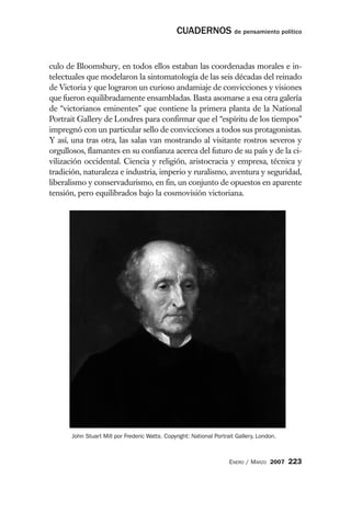 CUADERNOS de pensamiento político


culo de Bloomsbury, en todos ellos estaban las coordenadas morales e in-
telectuales que modelaron la sintomatología de las seis décadas del reinado
de Victoria y que lograron un curioso andamiaje de convicciones y visiones
que fueron equilibradamente ensambladas. Basta asomarse a esa otra galería
de “victorianos eminentes” que contiene la primera planta de la National
Portrait Gallery de Londres para confirmar que el “espíritu de los tiempos”
impregnó con un particular sello de convicciones a todos sus protagonistas.
Y así, una tras otra, las salas van mostrando al visitante rostros severos y
orgullosos, flamantes en su confianza acerca del futuro de su país y de la ci-
vilización occidental. Ciencia y religión, aristocracia y empresa, técnica y
tradición, naturaleza e industria, imperio y ruralismo, aventura y seguridad,
liberalismo y conservadurismo, en fin, un conjunto de opuestos en aparente
tensión, pero equilibrados bajo la cosmovisión victoriana.




      John Stuart Mill por Frederic Watts. Copyright: National Portrait Gallery, London.



                                                                     ENERO / MARZO 2007    223
 