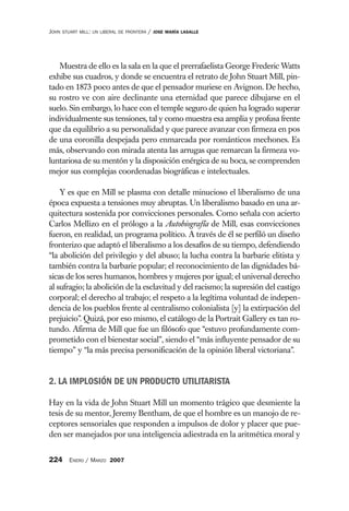 JOHN   STUART MILL: UN LIBERAL DE FRONTERA   /   JOSE MARÍA LASALLE




   Muestra de ello es la sala en la que el prerrafaelista George Frederic Watts
exhibe sus cuadros, y donde se encuentra el retrato de John Stuart Mill, pin-
tado en 1873 poco antes de que el pensador muriese en Avignon. De hecho,
su rostro ve con aire declinante una eternidad que parece dibujarse en el
suelo. Sin embargo, lo hace con el temple seguro de quien ha logrado superar
individualmente sus tensiones, tal y como muestra esa amplia y profusa frente
que da equilibrio a su personalidad y que parece avanzar con firmeza en pos
de una coronilla despejada pero enmarcada por románticos mechones. Es
más, observando con mirada atenta las arrugas que remarcan la firmeza vo-
luntariosa de su mentón y la disposición enérgica de su boca, se comprenden
mejor sus complejas coordenadas biográficas e intelectuales.

    Y es que en Mill se plasma con detalle minucioso el liberalismo de una
época expuesta a tensiones muy abruptas. Un liberalismo basado en una ar-
quitectura sostenida por convicciones personales. Como señala con acierto
Carlos Mellizo en el prólogo a la Autobiografía de Mill, esas convicciones
fueron, en realidad, un programa político. A través de él se perfiló un diseño
fronterizo que adaptó el liberalismo a los desafíos de su tiempo, defendiendo
“la abolición del privilegio y del abuso; la lucha contra la barbarie elitista y
también contra la barbarie popular; el reconocimiento de las dignidades bá-
sicas de los seres humanos, hombres y mujeres por igual; el universal derecho
al sufragio; la abolición de la esclavitud y del racismo; la supresión del castigo
corporal; el derecho al trabajo; el respeto a la legítima voluntad de indepen-
dencia de los pueblos frente al centralismo colonialista [y] la extirpación del
prejuicio”. Quizá, por eso mismo, el catálogo de la Portrait Gallery es tan ro-
tundo. Afirma de Mill que fue un filósofo que “estuvo profundamente com-
prometido con el bienestar social”, siendo el “más influyente pensador de su
tiempo” y “la más precisa personificación de la opinión liberal victoriana”.


2. LA IMPLOSIÓN DE UN PRODUCTO UTILITARISTA

Hay en la vida de John Stuart Mill un momento trágico que desmiente la
tesis de su mentor, Jeremy Bentham, de que el hombre es un manojo de re-
ceptores sensoriales que responden a impulsos de dolor y placer que pue-
den ser manejados por una inteligencia adiestrada en la aritmética moral y


224 ENERO / MARZO 2007
 