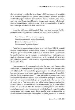 CUADERNOS de pensamiento político


el conocimiento científico. La biografía de Mill demuestra que la irrupción
de lo inesperado puede hacer que un presente crítico trastorne un orden
establecido y aparentemente imperturbable. Su vida confirma, en el fondo,
una vieja tesis liberal: que el hombre siempre está expuesto a la incerti-
dumbre, especialmente en lo que atañe a determinar cuáles han de ser los
resultados que se derivan de nuestras acciones.

  Lo explica Mill en su Autobiografía al relatar –con unos versos de Carlyle–
cómo su existencia se vio trastornada de raíz cuando se adueñó de él:

      “Una tristeza sin dolor, vacía, oscura y lúgubre,
      Una tristeza adormecida, sorda y desapasionada,
      Que no encuentra salida ni consuelo
      En la palabra, el suspiro o la lágrima”.

    Esta tristeza comenzó inesperadamente en el otoño de 1826. Se produjo
durante un ejercicio de introspección, cuando se preguntó lo siguiente:
“Suponte que todas tus metas en la vida se hubiesen realizado; que todas
las transformaciones que tú persigues en las instituciones y en las opiniones
pudieran efectuarse en este mismo instante: ¿sería esto motivo de gran ale-
gría y felicidad para ti? Y mi conciencia, sin poder reprimirse, me contesto
claramente: ¡No!”.

    La consecuencia de esta negativa interior fue una profunda depresión
al ver cómo se impugnaban los presupuestos utilitaristas en los que había
sido educado. No hay que olvidar que, de acuerdo con ellos, la naturaleza
humana hacía que fuese bueno o malo aquello que era capaz de producir
placer o dolor, respectivamente. Y como la felicidad generaba placer y era
deseable universalmente porque todo el mundo la perseguía, entonces, el
único criterio moralmente válido era la búsqueda de la felicidad con el fin
de maximizarla. Para conseguirlo, los utilitaristas creían que podía adies-
trarse la voluntad humana a través del conocimiento; que es lo que habían
hecho con John Stuart Mill. Lo habían educado siguiendo unos hábitos
pedagógicos con los que poder discernir la felicidad que le proporcionarían
sus acciones, pues, cuanto mayor fuera aquélla, mayor sería también su
idoneidad moral. Para lograr este objetivo, su padre James Mill lo sometió


                                                          ENERO / MARZO 2007   225
 