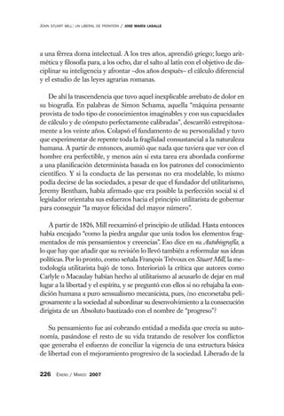 JOHN   STUART MILL: UN LIBERAL DE FRONTERA   /   JOSE MARÍA LASALLE




a una férrea doma intelectual. A los tres años, aprendió griego; luego arit-
mética y filosofía para, a los ocho, dar el salto al latín con el objetivo de dis-
ciplinar su inteligencia y afrontar –dos años después– el cálculo diferencial
y el estudio de las leyes agrarias romanas.

   De ahí la trascendencia que tuvo aquel inexplicable arrebato de dolor en
su biografía. En palabras de Simon Schama, aquella “máquina pensante
provista de todo tipo de conocimientos imaginables y con sus capacidades
de cálculo y de cómputo perfectamente calibradas”, descarriló estrepitosa-
mente a los veinte años. Colapsó el fundamento de su personalidad y tuvo
que experimentar de repente toda la fragilidad consustancial a la naturaleza
humana. A partir de entonces, asumió que nada que tuviera que ver con el
hombre era perfectible, y menos aún si esta tarea era abordada conforme
a una planificación determinista basada en los patrones del conocimiento
científico. Y si la conducta de las personas no era modelable, lo mismo
podía decirse de las sociedades, a pesar de que el fundador del utilitarismo,
Jeremy Bentham, había afirmado que era posible la perfección social si el
legislador orientaba sus esfuerzos hacia el principio utilitarista de gobernar
para conseguir “la mayor felicidad del mayor número”.

    A partir de 1826, Mill reexaminó el principio de utilidad. Hasta entonces
había encajado “como la piedra angular que unía todos los elementos frag-
mentados de mis pensamientos y creencias”. Eso dice en su Autobiografía, a
lo que hay que añadir que su revisión lo llevó también a reformular sus ideas
políticas. Por lo pronto, como señala François Trévoux en Stuart Mill, la me-
todología utilitarista bajó de tono. Interiorizó la crítica que autores como
Carlyle o Macaulay habían hecho al utilitarismo al acusarlo de dejar en mal
lugar a la libertad y el espíritu, y se preguntó con ellos si no rebajaba la con-
dición humana a puro sensualismo mecanicista, pues, ¿no encorsetaba peli-
grosamente a la sociedad al subordinar su desenvolvimiento a la consecución
dirigista de un Absoluto bautizado con el nombre de “progreso”?

   Su pensamiento fue así cobrando entidad a medida que crecía su auto-
nomía, pasándose el resto de su vida tratando de resolver los conflictos
que generaba el esfuerzo de conciliar la vigencia de una estructura básica
de libertad con el mejoramiento progresivo de la sociedad. Liberado de la


226 ENERO / MARZO 2007
 
