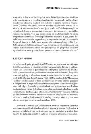 CUADERNOS de pensamiento político


arrogancia utilitarista sobre la que se asentaban originariamente sus ideas,
se fue apartando de la ortodoxia benthamista y asumiendo un liberalismo
ecléctico en el que se diluía el racionalismo y ganaba cuerpo el pragma-
tismo. Gracias a ello, pudo tener un nombre propio en la historia de las
ideas y afrontar una curiosa “encrucijada intelectual” de la que surgirá un
pensador de frontera que trató de emplazar el liberalismo en el ojo del hu-
racán de su tiempo. Y es que como señala en su Autobiografía: “Si se me
pregunta qué sistema de filosofía política vino a sustituir al que, como filo-
sofía, había abandonado, responderé que ningún sistema: sólo la convicción
de que el sistema verdadero era algo mucho más complejo y polifacético
de lo que nunca había imaginado, y que su función no era proporcionar una
serie de instituciones modélicas, sino principios de los que podían deducirse
aquellas instituciones que resultaran apropiadas en una circunstancia dada”.


3. NI TORY, NI WHIG

La Inglaterra de principios del siglo XIX mantenía muchos de los vicios po-
líticos heredados de la estructura aristocrática edificada durante el siglo an-
terior. Las instituciones permanecían aletargadas, corrompidas muchas
veces por un clientelismo partidista que maniataba el Parlamento, los gobier-
nos municipales y la administración de justicia. Siguiendo las tesis expuestas
por J. C. D. Clark en English Society 1688-1832, la sombra de la “Matanza de
Peterloo”, los desórdenes sociales asociados a las protestas obreras que causó
el maquinismo, el auge de los movimientos religiosos contrarios al anglica-
nismo oficial y el desarrollo generalizado de una pujante estructura de clases
medias urbanas, hacían de Inglaterra una olla a presión entrado el nuevo siglo.
Especialmente desde que, por influencia norteamericana y francesa, cada vez
era más frecuente escuchar en boca de ilustrados liberales que era necesario
reformar el modelo de democracia limitada y restrictiva sobre la que se asen-
taba la monarquía constitucional surgida en 1688.

   La educación recibida por Mill durante su juventud se enmarca dentro de
una visión muy crítica hacia el estado de cosas que acabamos de describir. Y
aunque era indudable que había motivos para ser optimista al analizar la si-
tuación de Inglaterra entrado el siglo, sin embargo, a los ojos de sus educa-


                                                        ENERO / MARZO 2007   227
 