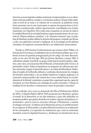 JOHN   STUART MILL: UN LIBERAL DE FRONTERA   /   JOSE MARÍA LASALLE




dores los avances logrados estaban seriamente comprometidos si no se afron-
taban reformas políticas, sociales y económicas audaces. El país había dupli-
cado el nivel de su renta y el volumen de su comercio; la población crecía
hasta aumentar casi en una cuarta parte en apenas dos generaciones y las li-
bertades constitucionales estaban aparentemente consolidadas tras el pulso
mantenido con Napoleón. Pero todas estas conquistas no servían de nada si
la vitalidad liberal de la sociedad británica seguía atrapada dentro de una ma-
raña de “falacias políticas y jurídicas” y de “siniestros intereses” que, en pala-
bras de Bentham, podían asfixiar la doctrina del progreso e impedir que llevase
a cabo una aplicación racional e inteligente de la tecnología social utilitaria
vinculada a la incipiente economía liberal y sus instituciones democráticas.

    Nacido en 1769 durante el enfrentamiento que mantuvo John Wilkes y la
Cámara de los Comunes, el radicalismo fue un movimiento político que se en-
frentó al turno de partidos protagonizado por los whigs y los tories. Reconsti-
tuido en los años 20 del siglo XIX por Jeremy Bentham y James Mill, el
radicalismo adoptó el perfil de un grupo intelectual de presión política. Aglu-
tinó, entre otros, al economista David Ricardo, al historiador John Grote y al
jurista John Austin. Todos compartieron un programa de reformas que esta-
ban orientadas a lograr el desarrollo pleno y sin trabas del liberalismo. Defen-
dían el empleo de la filosofía utilitaria y combatían directamente los vestigios
del dominio aristocrático y de sus aliados históricos: la iglesia anglicana y el
centenario sistema jurídico del common law. Como señala Hayek en Los fun-
damentos de la libertad: constituían un grupo bien organizado que fue capaz de
introducir en Gran Bretaña una estrategia de acción orientada a “rehacer la
totalidad de los derechos e instituciones a base de principios racionales”.

    Los radicales, tal y como se desprende del Plan of Parliamentary Reform
de 1818 y el Radical Reform Bill de 1819 propuestos por Bentham, querían
el triunfo de la Ilustración en las islas británicas y para ello defendían un
programa político que giraba alrededor de la plena vigencia del gobierno re-
presentativo –para lo cual era necesario reformar el Parlamento e instituir
el sufragio universal–; la defensa de la libertad de prensa; el establecimiento
de un régimen de librecambio y de plena libertad económica; la erradicación
de los monopolios y la supresión de instituciones que, como la esclavitud,
atentaban contra la dignidad humana; y, finalmente, la introducción de un


228 ENERO / MARZO 2007
 