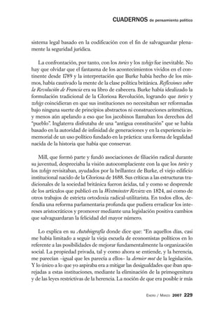 CUADERNOS de pensamiento político


sistema legal basado en la codificación con el fin de salvaguardar plena-
mente la seguridad jurídica.

   La confrontación, por tanto, con los tories y los whigs fue inevitable. No
hay que olvidar que el fantasma de los acontecimientos vividos en el con-
tinente desde 1789 y la interpretación que Burke había hecho de los mis-
mos, había cautivado la mente de la clase política británica. Reflexiones sobre
la Revolución de Francia era su libro de cabecera. Burke había idealizado la
formulación tradicional de la Gloriosa Revolución, logrando que tories y
whigs coincidieran en que sus instituciones no necesitaban ser reformadas
bajo ninguna suerte de principios abstractos ni construcciones aritméticas,
y menos aún apelando a eso que los jacobinos llamaban los derechos del
“pueblo”. Inglaterra disfrutaba de una “antigua constitución” que se había
basado en la autoridad de infinidad de generaciones y en la experiencia in-
memorial de un uso político fundado en la práctica: una forma de legalidad
nacida de la historia que había que conservar.

    Mill, que formó parte y fundó asociaciones de filiación radical durante
su juventud, despreciaba la visión autocomplaciente con la que los tories y
los whigs revisitaban, ayudados por la brillantez de Burke, el viejo edificio
institucional nacido de la Gloriosa de 1688. Sus críticas a las estructuras tra-
dicionales de la sociedad británica fueron ácidas, tal y como se desprende
de los artículos que publicó en la Westminster Review en 1824, así como de
otros trabajos de estricta ortodoxia radical-utilitarista. En todos ellos, de-
fendía una reforma parlamentaria profunda que pudiera erradicar los inte-
reses aristocráticos y promover mediante una legislación positiva cambios
que salvaguardaran la felicidad del mayor número.

    Lo explica en su Autobiografía donde dice que: “En aquellos días, casi
me había limitado a seguir la vieja escuela de economistas políticos en lo
referente a las posibilidades de mejorar fundamentalmente la organización
social. La propiedad privada, tal y como ahora se entiende, y la herencia,
me parecían –igual que les parecía a ellos– la dernier mot de la legislación.
Y lo único a lo que yo aspiraba era a mitigar las desigualdades que iban apa-
rejadas a estas instituciones, mediante la eliminación de la primogenitura
y de las leyes restrictivas de la herencia. La noción de que era posible ir más


                                                        ENERO / MARZO 2007   229
 