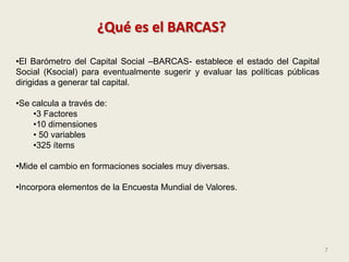 7
¿Qué es el BARCAS?
•El Barómetro del Capital Social –BARCAS- establece el estado del Capital
Social (Ksocial) para event...