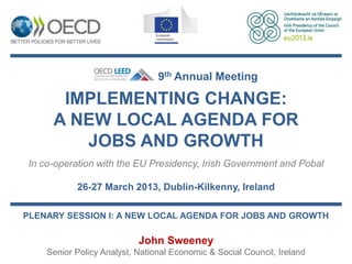 9th Annual Meeting

      IMPLEMENTING CHANGE:
     A NEW LOCAL AGENDA FOR
        JOBS AND GROWTH
In co-operation with the EU Presidency, Irish Government and Pobal

           26-27 March 2013, Dublin-Kilkenny, Ireland

PLENARY SESSION I: A NEW LOCAL AGENDA FOR JOBS AND GROWTH

                           John Sweeney
    Senior Policy Analyst, National Economic & Social Council, Ireland
 