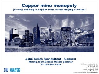 Copper mine monopoly
          (or why building a copper mine is like buying a house)




LONDON | BEIJING | SANTIAGO | WASHINGTON | SEATTLE | PHILADELPHIA | RALEIGH | SYDNEY | RIO DE JANEIRO | RHODE ISLAND | PITTSBURGH


                               John Sykes (Consultant – Copper)
                                    Mining Journal Base Metals Seminar
                                             9th October 2009                                                              31 Mount Pleasant, London
                                                                                                                                     WC1X 0AD UK
                                                                                                                               Tel +44 20 7903 2000
                                                                                                                              www.crugroup.com
                                                                                                             © 2009 CRU International Limited confidential
 