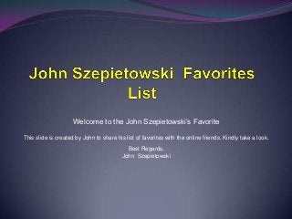 Welcome to the John Szepietowski’s Favorite
This slide is created by John to share his list of favorites with the online friends. Kindly take a look.
Best Regards,
John Szepietowski

 