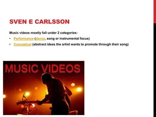 SVEN E CARLSSON
Music videos mostly fall under 2 categories:
• Performance (dance, song or instrumental focus)
• Conceptual (abstract ideas the artist wants to promote through their song)
 