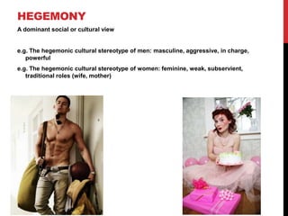HEGEMONY
A dominant social or cultural view
e.g. The hegemonic cultural stereotype of men: masculine, aggressive, in charge,
powerful
e.g. The hegemonic cultural stereotype of women: feminine, weak, subservient,
traditional roles (wife, mother)
 