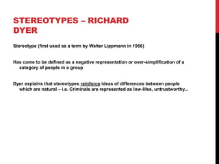 STEREOTYPES – RICHARD
DYER
Stereotype (first used as a term by Walter Lippmann in 1956)
Has come to be defined as a negative representation or over-simplification of a
category of people in a group
Dyer explains that stereotypes reinforce ideas of differences between people
which are natural – i.e. Criminals are represented as low-lifes, untrustworthy...
 