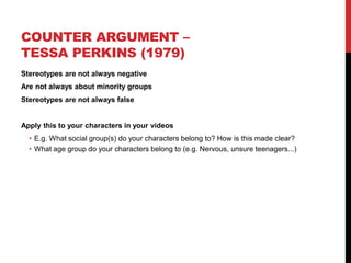 COUNTER ARGUMENT –
TESSA PERKINS (1979)
Stereotypes are not always negative
Are not always about minority groups
Stereotypes are not always false
Apply this to your characters in your videos
• E.g. What social group(s) do your characters belong to? How is this made clear?
• What age group do your characters belong to (e.g. Nervous, unsure teenagers...)
 