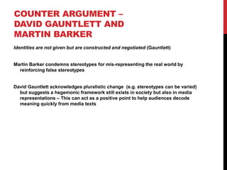 COUNTER ARGUMENT –
DAVID GAUNTLETT AND
MARTIN BARKER
Identities are not given but are constructed and negotiated (Gauntlett)
Martin Barker condemns stereotypes for mis-representing the real world by
reinforcing false stereotypes
David Gauntlett acknowledges pluralistic change (e.g. stereotypes can be varied)
but suggests a hegemonic framework still exists in society but also in media
representations – This can act as a positive point to help audiences decode
meaning quickly from media texts
 