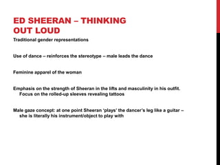 ED SHEERAN – THINKING
OUT LOUD
Traditional gender representations
Use of dance – reinforces the stereotype – male leads the dance
Feminine apparel of the woman
Emphasis on the strength of Sheeran in the lifts and masculinity in his outfit.
Focus on the rolled-up sleeves revealing tattoos
Male gaze concept: at one point Sheeran ‘plays’ the dancer’s leg like a guitar –
she is literally his instrument/object to play with
 