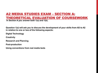 A2 MEDIA STUDIES EXAM – SECTION A:
THEORETICAL EVALUATION OF COURSEWORK
In Section A you answer both 1(a) and 1(b).
Question 1(a) will ask you to discuss the development of your skills from AS to A2
in relation to one or two of the following aspects:
Digital Technology
Creativity
Research and Planning
Post-production
Using conventions from real media texts
 