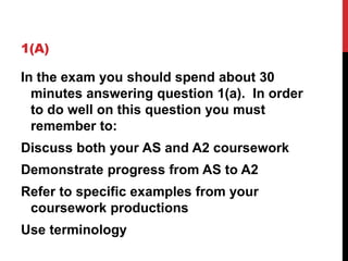 1(A)
In the exam you should spend about 30
minutes answering question 1(a). In order
to do well on this question you must
remember to:
Discuss both your AS and A2 coursework
Demonstrate progress from AS to A2
Refer to specific examples from your
coursework productions
Use terminology
 