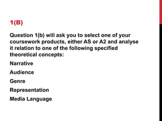 1(B)
Question 1(b) will ask you to select one of your
coursework products, either AS or A2 and analyse
it relation to one of the following specified
theoretical concepts:
Narrative
Audience
Genre
Representation
Media Language
 