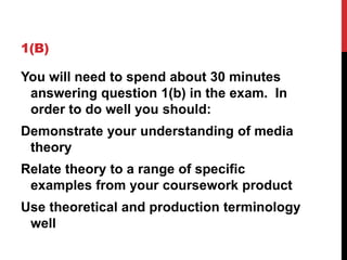 1(B)
You will need to spend about 30 minutes
answering question 1(b) in the exam. In
order to do well you should:
Demonstrate your understanding of media
theory
Relate theory to a range of specific
examples from your coursework product
Use theoretical and production terminology
well
 