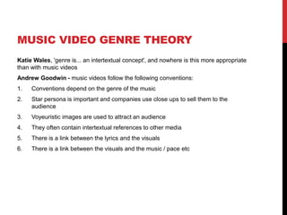 MUSIC VIDEO GENRE THEORY
Katie Wales, 'genre is... an intertextual concept', and nowhere is this more appropriate
than with music videos
Andrew Goodwin - music videos follow the following conventions:
1. Conventions depend on the genre of the music
2. Star persona is important and companies use close ups to sell them to the
audience
3. Voyeuristic images are used to attract an audience
4. They often contain intertextual references to other media
5. There is a link between the lyrics and the visuals
6. There is a link between the visuals and the music / pace etc
 