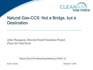 Natural Gas-CCS: Not a Bridge, but a Destination 
John Thompson, Director Fossil Transition Project 
Clean Air Task Force 
Natural Gas CCS Networking Meeting at GHGT-12 Austin, Texas October 7, 2014  