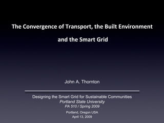 [object Object],[object Object],John A. Thornton Designing the Smart Grid for Sustainable Communities Portland State University PA 510 / Spring 2009 Portland, Oregon USA April 13, 2009 EVs and Smart Grid  /  Designing the Smart Grid for Sustainable Communities – Portland State University John Thornton  /  www.cleanfuture.us 