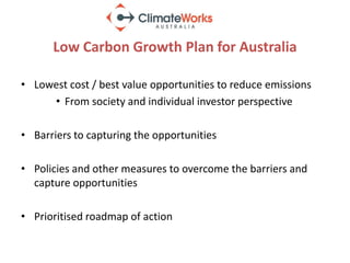 Low Carbon Growth Plan for Australia

• Lowest cost / best value opportunities to reduce emissions
     • From society and individual investor perspective

• Barriers to capturing the opportunities

• Policies and other measures to overcome the barriers and
  capture opportunities

• Prioritised roadmap of action
 